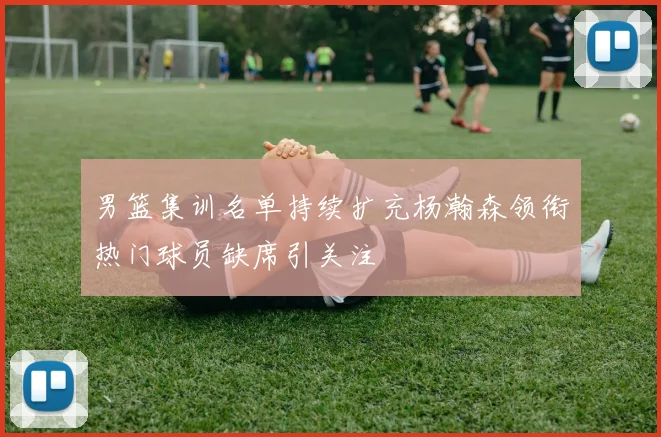 男篮集训名单持续扩充杨瀚森领衔热门球员缺席引关注