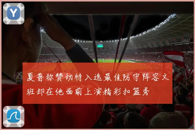 夏普称赞切特入选最佳防守阵容文班却在他面前上演精彩扣篮秀