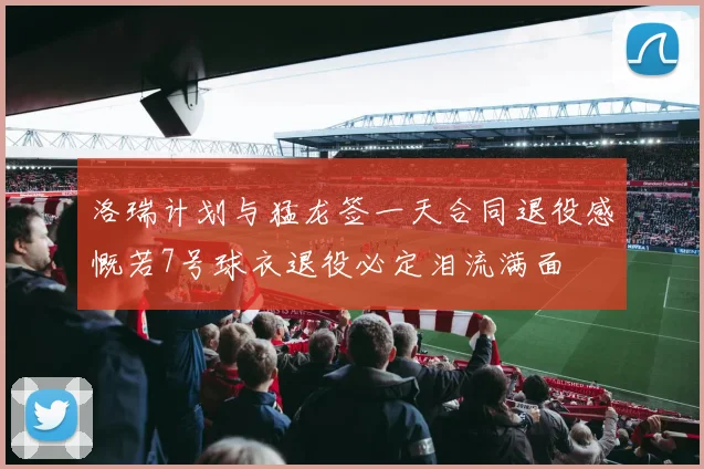 洛瑞计划与猛龙签一天合同退役感慨若7号球衣退役必定泪流满面