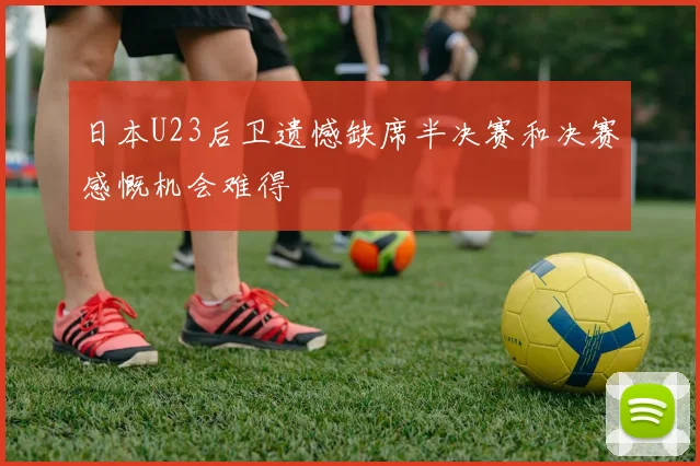 日本U23后卫遗憾缺席半决赛和决赛感慨机会难得