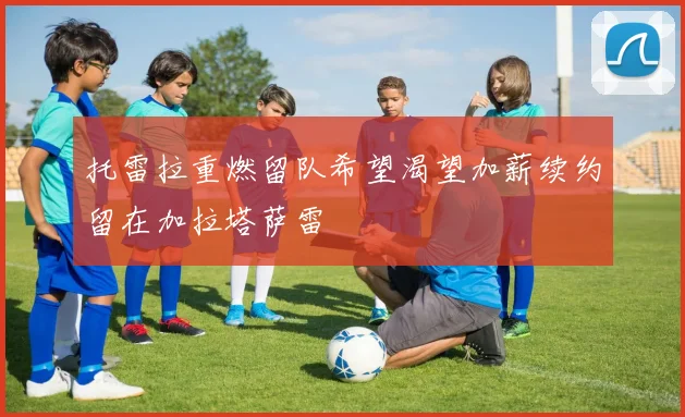 托雷拉重燃留队希望渴望加薪续约留在加拉塔萨雷
