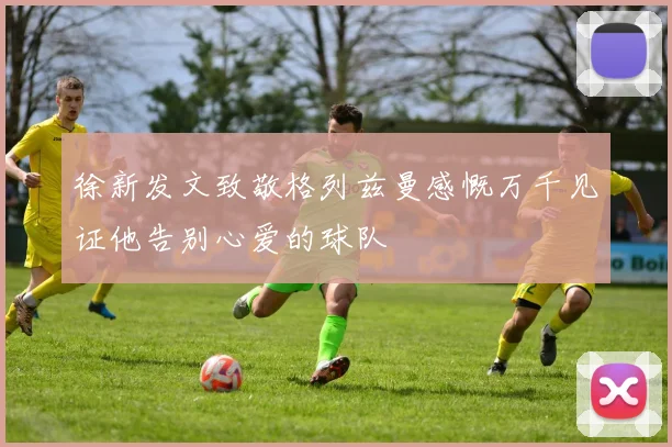 徐新发文致敬格列兹曼感慨万千见证他告别心爱的球队