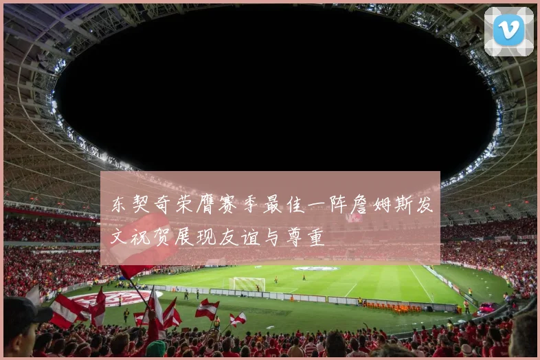 东契奇荣膺赛季最佳一阵詹姆斯发文祝贺展现友谊与尊重