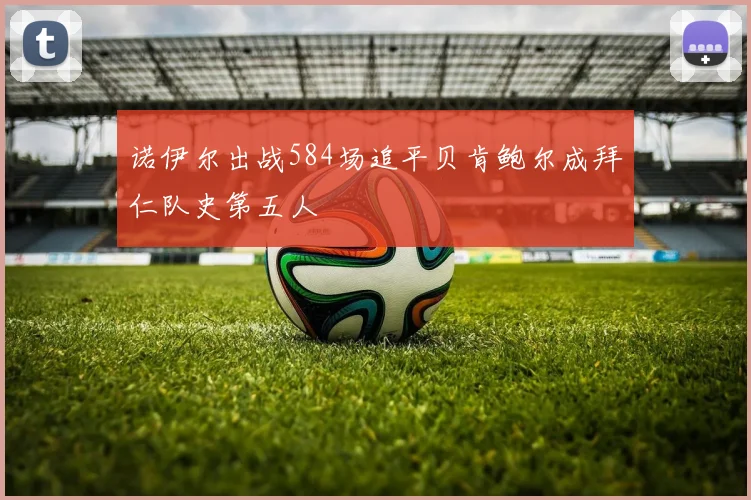 诺伊尔出战584场追平贝肯鲍尔成拜仁队史第五人