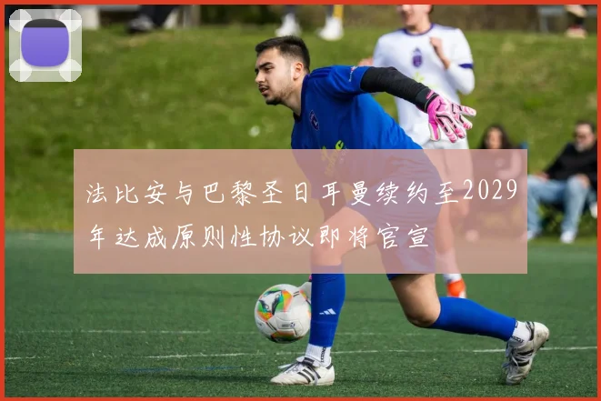 法比安与巴黎圣日耳曼续约至2029年达成原则性协议即将官宣