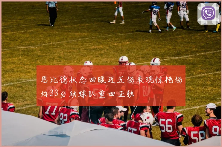 恩比德状态回暖近五场表现惊艳场均33分助球队重回正轨