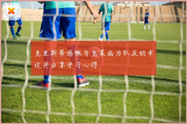 克里斯蒂感慨与克莱成为队友的幸运并分享学习心得