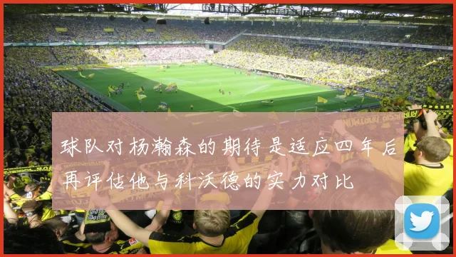 球队对杨瀚森的期待是适应四年后再评估他与科沃德的实力对比