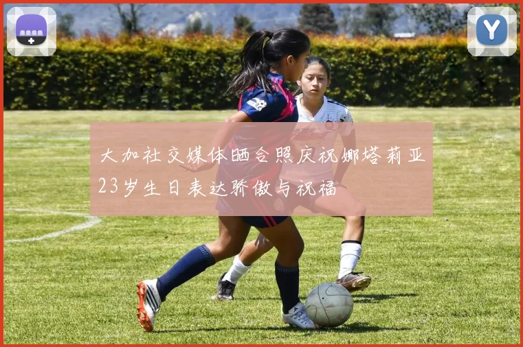 大加社交媒体晒合照庆祝娜塔莉亚23岁生日表达骄傲与祝福