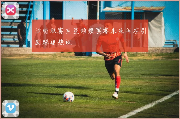 沙特联赛巨星频频罢赛未来何在引发球迷热议