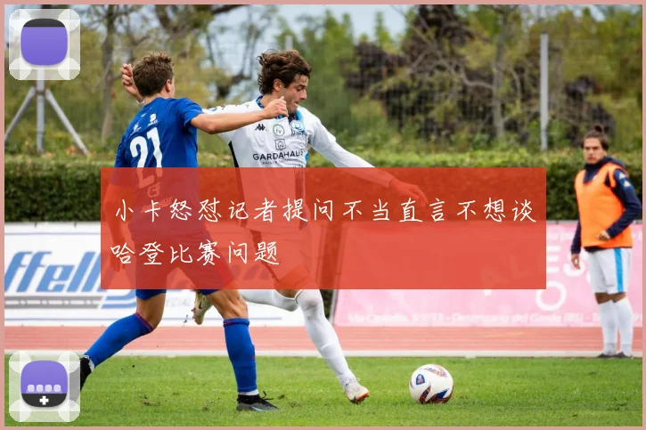 小卡怒怼记者提问不当直言不想谈哈登比赛问题