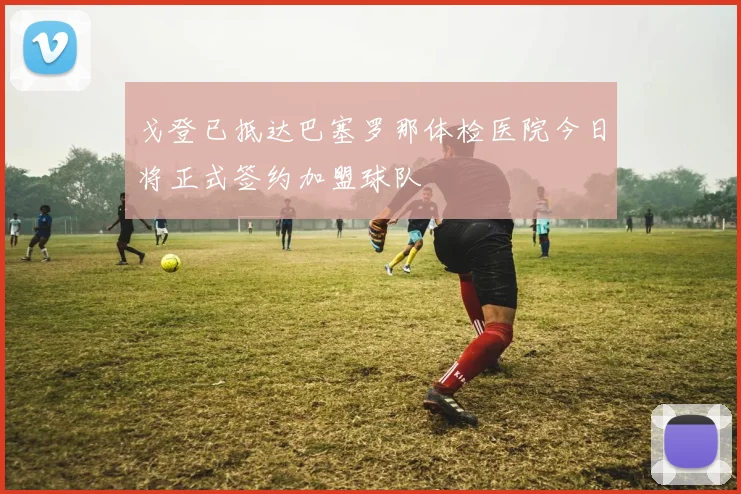 戈登已抵达巴塞罗那体检医院今日将正式签约加盟球队