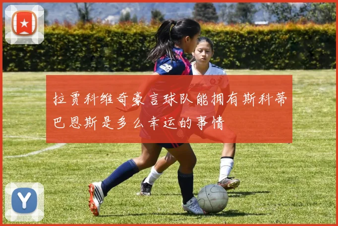 拉贾科维奇豪言球队能拥有斯科蒂巴恩斯是多么幸运的事情