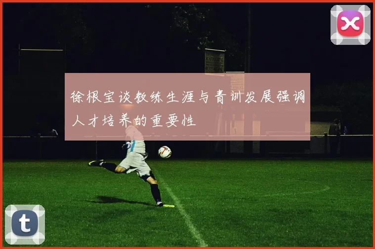徐根宝谈教练生涯与青训发展强调人才培养的重要性