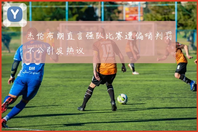 杰伦布朗直言强队比赛遭偏哨判罚不公引发热议