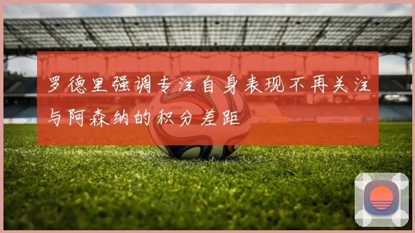 罗德里强调专注自身表现不再关注与阿森纳的积分差距