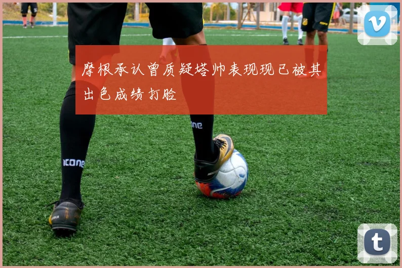 摩根承认曾质疑塔帅表现现已被其出色成绩打脸
