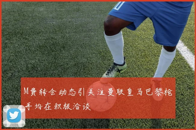 M费转会动态引关注曼联皇马巴黎枪手均在积极洽谈