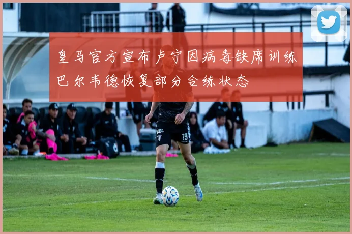 皇马官方宣布卢宁因病毒缺席训练巴尔韦德恢复部分合练状态