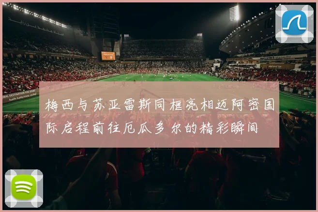 梅西与苏亚雷斯同框亮相迈阿密国际启程前往厄瓜多尔的精彩瞬间