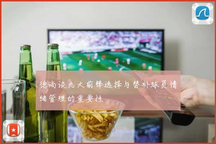 德尚谈九大前锋选择与替补球员情绪管理的重要性