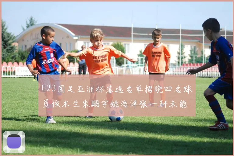 U23国足亚洲杯落选名单揭晓四名球员依木兰朱鹏宇姚浩洋张一轩未能入选