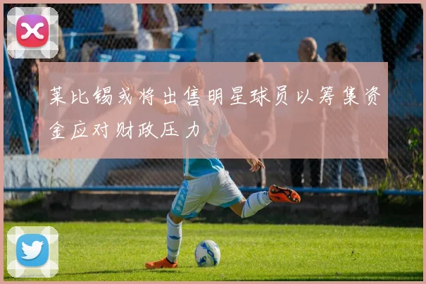 莱比锡或将出售明星球员以筹集资金应对财政压力