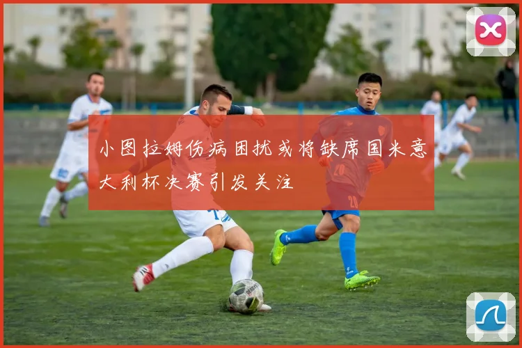 小图拉姆伤病困扰或将缺席国米意大利杯决赛引发关注