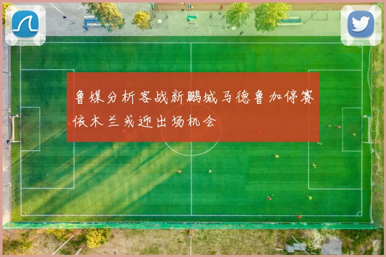 鲁媒分析客战新鹏城马德鲁加停赛依木兰或迎出场机会