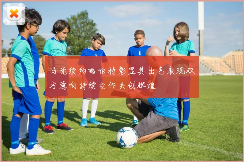 马竞续约略伦特彰显其出色表现双方意向持续合作共创辉煌