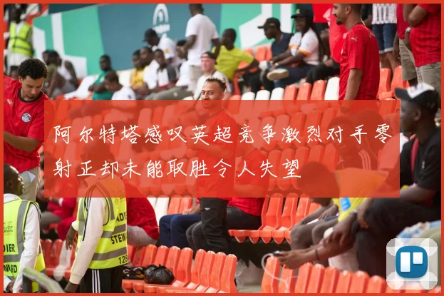 阿尔特塔感叹英超竞争激烈对手零射正却未能取胜令人失望
