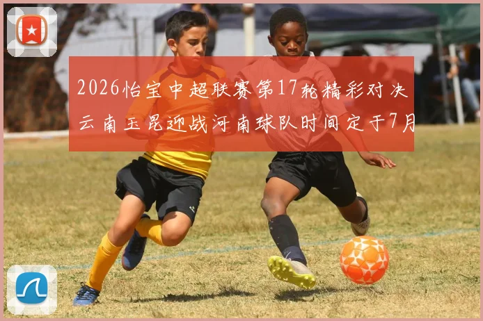 2026怡宝中超联赛第17轮精彩对决云南玉昆迎战河南球队时间定于7月3日晚上20点